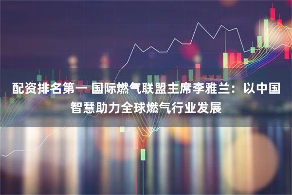 配资排名第一 国际燃气联盟主席李雅兰：以中国智慧助力全球燃气行业发展