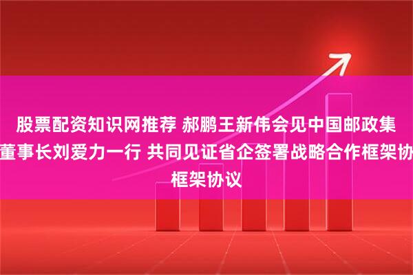 股票配资知识网推荐 郝鹏王新伟会见中国邮政集团董事长刘爱力一行 共同见证省企签署战略合作框架协议
