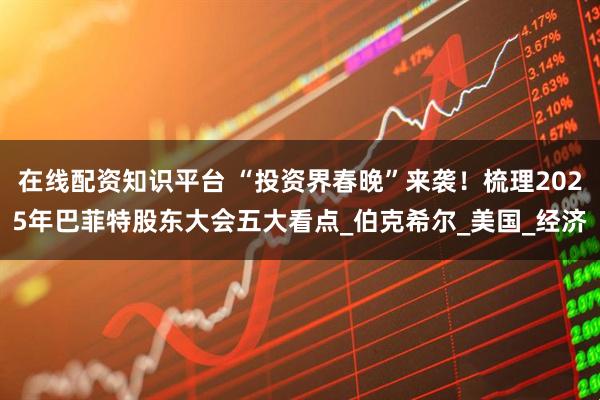 在线配资知识平台 “投资界春晚”来袭！梳理2025年巴菲特股东大会五大看点_伯克希尔_美国_经济