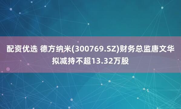 配资优选 德方纳米(300769.SZ)财务总监唐文华拟减持不超13.32万股