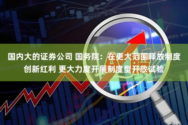 国内大的证券公司 国务院：在更大范围释放制度创新红利 更大力度开展制度型开放试验