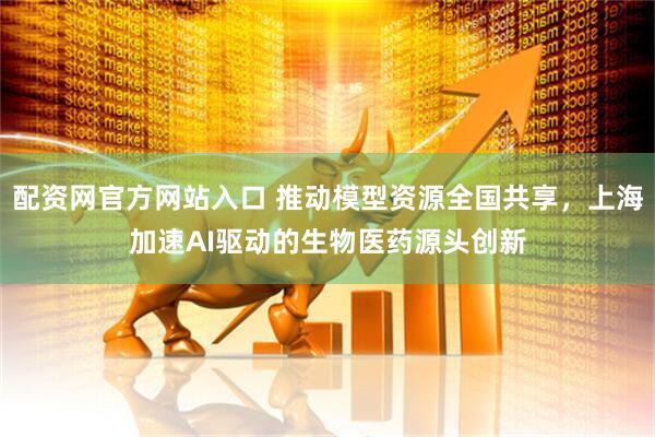 配资网官方网站入口 推动模型资源全国共享，上海加速AI驱动的生物医药源头创新
