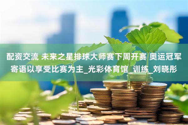 配资交流 未来之星排球大师赛下周开赛 奥运冠军寄语以享受比赛为主_光彩体育馆_训练_刘晓彤