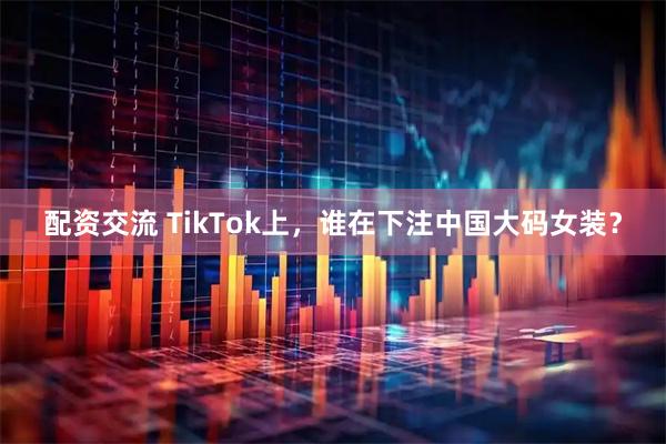 配资交流 TikTok上，谁在下注中国大码女装？
