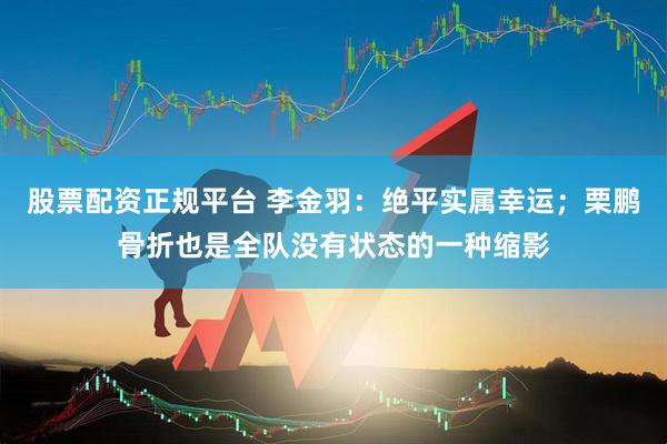 股票配资正规平台 李金羽：绝平实属幸运；栗鹏骨折也是全队没有状态的一种缩影