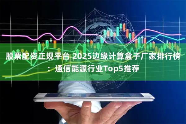 股票配资正规平台 2025边缘计算盒子厂家排行榜：通信能源行业Top5推荐