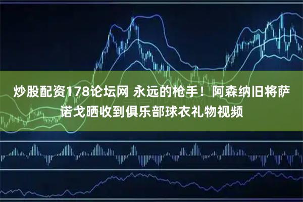 炒股配资178论坛网 永远的枪手！阿森纳旧将萨诺戈晒收到俱乐部球衣礼物视频